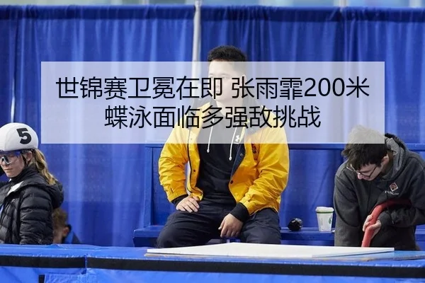 世锦赛卫冕在即 张雨霏200米蝶泳面临多强敌挑战