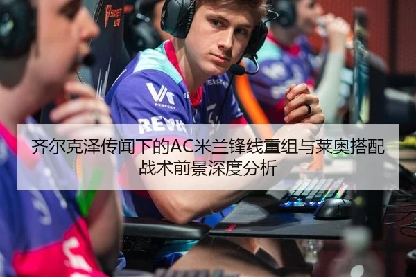 齐尔克泽传闻下的AC米兰锋线重组与莱奥搭配战术前景深度分析
