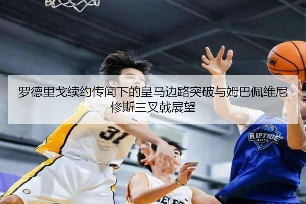 罗德里戈续约传闻下的皇马边路突破与姆巴佩维尼修斯三叉戟展望
