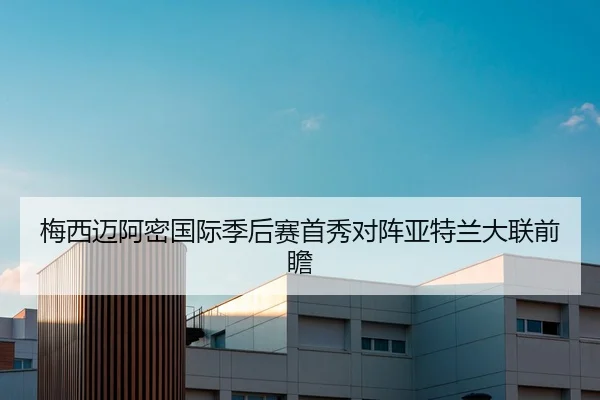 梅西迈阿密国际季后赛首秀对阵亚特兰大联前瞻