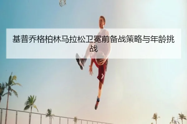 基普乔格柏林马拉松卫冕前备战策略与年龄挑战